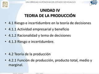 UNIDAD IV
            TEORIA DE LA PRODUCCIÓN
• 4.1 Riesgo e incertidumbre en la teoría de decisiones
• 4.1.1 Actividad empresarial y beneficio
• 4.1.2 Racionalidad y tema de decisiones
• 4.1.3 Riesgo e incertidumbre.


• 4.2 Teoría de la producción
• 4.2.1 Función de producción, producto total, medio y
  marginal.
 