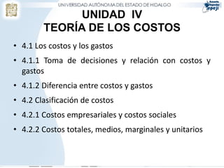 UNIDAD IV
        TEORÍA DE LOS COSTOS
• 4.1 Los costos y los gastos
• 4.1.1 Toma de decisiones y relación con costos y
  gastos
• 4.1.2 Diferencia entre costos y gastos
• 4.2 Clasificación de costos
• 4.2.1 Costos empresariales y costos sociales
• 4.2.2 Costos totales, medios, marginales y unitarios
 