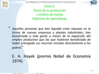 Tema V.
                  Teoría de la producción
                    y análisis de Costos
                  Objetivos de aprendizaje

“   Aquellas personas que han logrado crear riquezas en la
    forma de nuevas empresas y plantas industriales, han
    beneficiado a más gente a través de la expansión del
    empleo productivo que las que hubieran beneficiado de
    haber entregado sus recursos iniciales directamente a los
    pobres”

    E. A. Hayek (premio Nobel de Economía
    1974).

                                                            216
 