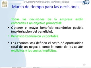 Marco de tiempo para las decisiones

  Todas las decisiones de la empresa están
  enfocadas a un objetivo primordial:
• Obtener el mayor beneficio económico posible
  (maximización del beneficio).
• Beneficio Económico vs Contable
• Los economistas definen el costo de oportunidad
  total de un negocio como la suma de los costos
  explícitos y los costos implícitos.


                                                217
 
