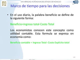 Marco de tiempo para las decisiones

• En el uso diario, la palabra beneficio se define de
  la siguiente forma:
  Beneficio=ingreso total-Costo Total
  Los economistas conocen este concepto como
  utilidad contable. Esta formula se expresa en
  economía como:
  Beneficio contable = Ingreso Total -Costo Explícito total




                                                              220
 