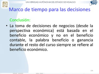 Marco de tiempo para las decisiones
  Conclusión:
• La toma de decisiones de negocios (desde la
  perspectiva económica) está basada en el
  beneficio económico y no en el beneficio
  contable, la palabra beneficio o ganancia
  durante el resto del curso siempre se refiere al
  beneficio económico.



                                                226
 