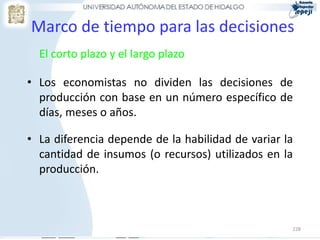 Marco de tiempo para las decisiones
  El corto plazo y el largo plazo

• Los economistas no dividen las decisiones de
  producción con base en un número específico de
  días, meses o años.

• La diferencia depende de la habilidad de variar la
  cantidad de insumos (o recursos) utilizados en la
  producción.



                                                   228
 