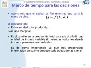 Marco de tiempo para las decisiones
• Asumamos que el capital es fijo mientras que varía la
                                        
  mano de obra.           Q  f ( L, K )
El producto total
• Es la cantidad total producida.
Producto Marginal
• Es el cambio en la producción total causado al añadir una
  unidad de insumo variable (L) mientras todos los demás
  insumos permanecen constantes.
  Es de suma importancia ya que nos proporciona
  información de cuánto produce cada trabajador adicional.



                                                          232
 