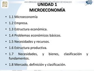 UNIDAD 1
                 MICROECONOMÍA
• 1.1 Microeconomía
• 1.2 Empresa.
• 1.3 Estructura económica.
• 1.4 Problemas económicos básicos.
• 1.5 Necesidades y recursos.
• 1.6 Estructura productiva.
• 1.7 Necesidades,       y     bienes,   clasificación   y
  fundamentos.
• 1.8 Mercado, definición y clasificación.
 