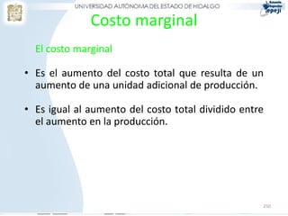 Costo marginal
  El costo marginal

• Es el aumento del costo total que resulta de un
  aumento de una unidad adicional de producción.

• Es igual al aumento del costo total dividido entre
  el aumento en la producción.




                                                   250
 