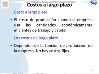 Costos a largo plazo
 Costo a largo plazo
• El costo de producción cuando la empresa
  usa las cantidades económicamente
  eficientes de trabajo y capital.
 Los costos de largo plazo
• Dependen de la función de producción de
  la empresa. No hay costos fijos.



                                        258
 