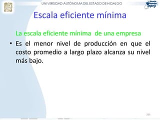 Escala eficiente mínima
  La escala eficiente mínima de una empresa
• Es el menor nivel de producción en que el
  costo promedio a largo plazo alcanza su nivel
  más bajo.




                                             263
 