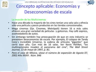 Concepto aplicable: Economías y
           Deseconomías de escala
    La invasión de los Multicinemas
•   Hace una década la mayoría de los cines tenían una sola sala y ofrecía
    sólo una película y pocos productos en las tiendas concesionadas.
•   Mega cinemas (Eje. Cinemex, Metrópoli) tienen 16 o más sales
    ofrecen una gran variedad de películas y golosinas. Hay café express,
    acomodadores de autos.
•   Sin embargo también hay preocupación de que en esta industria se
    presenten deseconomías de escala. Por ejemplo, El colapso de Tandy
    Corp´s Incredible Universe, la cadena de artículos “gigantes” que
    cerró este año. Con más de 16 salas. Ver Kevin Helliker, “los
    multinacionales invaden el panorama del cine”, The Wall Street
    Journal, 13 de mayo de 1997, p. B1.
•   Para el caso de México, véase el número de expansión de Agosto 07,
    2002 Año XXXIII . Núm. 846



                                                                         264
 