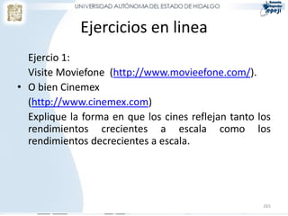Ejercicios en linea
  Ejercio 1:
  Visite Moviefone (http://www.movieefone.com/).
• O bien Cinemex
  (http://www.cinemex.com)
  Explique la forma en que los cines reflejan tanto los
  rendimientos crecientes a escala como los
  rendimientos decrecientes a escala.




                                                     265
 