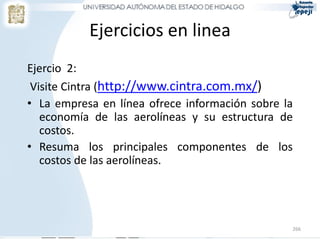 Ejercicios en linea
Ejercio 2:
 Visite Cintra (http://www.cintra.com.mx/)
• La empresa en línea ofrece información sobre la
   economía de las aerolíneas y su estructura de
   costos.
• Resuma los principales componentes de los
   costos de las aerolíneas.




                                                266
 