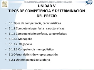 UNIDAD V
  TIPOS DE COMPETENCIA Y DETERMINACIÓN
               DEL PRECIO
• 5.1 Tipos de competencia, características
• 5.1.1 Competencia perfecta , características
• 5.1.2 Competencia imperfecta, características
• 5.1.2.1 Monopolio
• 5.1.2.2 Oligopolio
• 5.1.2.3 Competencia monopolística
• 5.2 Oferta, definición y representación
• 5.2.1 Determinantes de la oferta
 