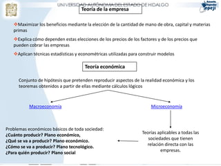 Teoría de la empresa

   Maximizar los beneficios mediante la elección de la cantidad de mano de obra, capital y materias
   primas
   Explica cómo dependen estas elecciones de los precios de los factores y de los precios que
   pueden cobrar las empresas
   Aplican técnicas estadísticas y econométricas utilizadas para construir modelos

                                      Teoría económica

      Conjunto de hipótesis que pretenden reproducir aspectos de la realidad económica y los
      teoremas obtenidos a partir de ellas mediante cálculos lógicos



           Macroeconomía                                               Microeconomía



Problemas económicos básicos de toda sociedad:
¿Cuánto producir? Plano económico,                                Teorías aplicables a todas las
¿Qué se va a producir? Plano económico.                              sociedades que tienen
¿Cómo se va a producir? Plano tecnológico.                          relación directa con las
¿Para quién producir? Plano social                                         empresas.
 