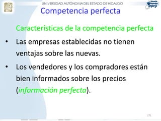 Competencia perfecta
   Características de la competencia perfecta
• Las empresas establecidas no tienen
  ventajas sobre las nuevas.
• Los vendedores y los compradores están
  bien informados sobre los precios
  (información perfecta).

                                           271
 