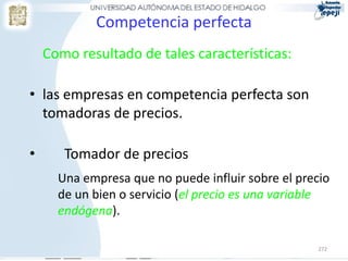 Competencia perfecta
    Como resultado de tales características:

• las empresas en competencia perfecta son
  tomadoras de precios.

•      Tomador de precios
      Una empresa que no puede influir sobre el precio
      de un bien o servicio (el precio es una variable
      endógena).

                                                    272
 