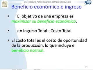Beneficio económico e ingreso
•     El objetivo de una empresa es
    maximizar su beneficio económico.

•     π= Ingreso Total –Costo Total

• El costo total es el costo de oportunidad
  de la producción, lo que incluye el
  beneficio normal.


                                         273
 