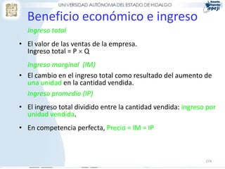 Beneficio económico e ingreso
  Ingreso total
• El valor de las ventas de la empresa.
  Ingreso total = P  Q
  Ingreso marginal (IM)
• El cambio en el ingreso total como resultado del aumento de
  una unidad en la cantidad vendida.
  Ingreso promedio (IP)
• El ingreso total dividido entre la cantidad vendida: ingreso por
  unidad vendida.
• En competencia perfecta, Precio = IM = IP



                                                              274
 