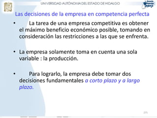 Las decisiones de la empresa en competencia perfecta
•       La tarea de una empresa competitiva es obtener
    el máximo beneficio económico posible, tomando en
    consideración las restricciones a las que se enfrenta.

• La empresa solamente toma en cuenta una sola
  variable : la producción.

•       Para lograrlo, la empresa debe tomar dos
    decisiones fundamentales a corto plazo y a largo
    plazo.



                                                       275
 