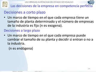 Las decisiones de la empresa en competencia perfecta
Decisiones a corto plazo
• Un marco de tiempo en el que cada empresa tiene un
  tamaño de planta determinado y el número de empresas
  de la industria es fijo (n es exogena).
Decisiones a largo plazo
• Un marco de tiempo en el que cada empresa puede
  cambiar el tamaño de su planta y decidir si entran o no a
  la industria.
   (n es endógena)




                                                       276
 