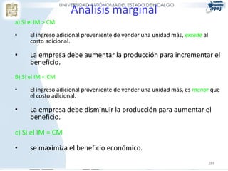 Análisis marginal
a) Si el IM > CM

•     El ingreso adicional proveniente de vender una unidad más, excede al
      costo adicional.

•     La empresa debe aumentar la producción para incrementar el
      beneficio.
B) Si el IM < CM

•     El ingreso adicional proveniente de vender una unidad más, es menor que
      el costo adicional.

•     La empresa debe disminuir la producción para aumentar el
      beneficio.

c) Si el IM = CM

•     se maximiza el beneficio económico.
                                                                             284
 