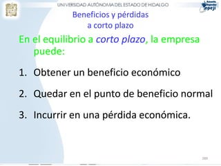 Beneficios y pérdidas
               a corto plazo
En el equilibrio a corto plazo, la empresa
   puede:
1. Obtener un beneficio económico
2. Quedar en el punto de beneficio normal
3. Incurrir en una pérdida económica.


                                             289
 