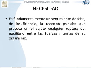 NECESIDAD
• Es fundamentalmente un sentimiento de falta,
  de insuficiencia, la reacción psíquica que
  provoca en el sujeto cualquier ruptura del
  equilibrio entre las fuerzas internas de su
  organismo.
 