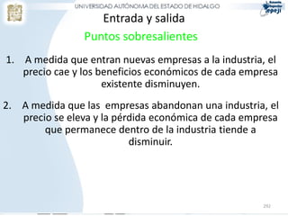 Entrada y salida
                Puntos sobresalientes
1. A medida que entran nuevas empresas a la industria, el
   precio cae y los beneficios económicos de cada empresa
                     existente disminuyen.
2. A medida que las empresas abandonan una industria, el
   precio se eleva y la pérdida económica de cada empresa
        que permanece dentro de la industria tiende a
                           disminuir.




                                                     292
 