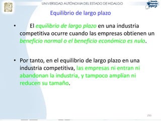 Equilibrio de largo plazo

•      El equilibrio de largo plazo en una industria
    competitiva ocurre cuando las empresas obtienen un
    beneficio normal o el beneficio económico es nulo.


• Por tanto, en el equilibrio de largo plazo en una
  industria competitiva, las empresas ni entran ni
  abandonan la industria, y tampoco amplían ni
  reducen su tamaño.




                                                      293
 