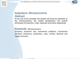 Asignatura: Microeconomía
Abstract:
At the end of the semester the student will know the elements of
the microeconomics, the market development, the several
techniques of production, costs, expenses and prices respectively.


Keywords: Microeconomics
Economy, Economic law, Economical problems, Economical
activities, Enterprise, production, costs, market, demand and
supply and price.
 