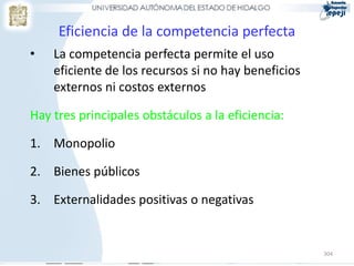 Eficiencia de la competencia perfecta
•   La competencia perfecta permite el uso
    eficiente de los recursos si no hay beneficios
    externos ni costos externos

Hay tres principales obstáculos a la eficiencia:

1. Monopolio

2. Bienes públicos

3. Externalidades positivas o negativas


                                                     304
 