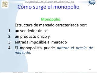 Cómo surge el monopolio

                    Monopolio
     Estructura de mercado caracterizada por:
1.   un vendedor único
2.   un producto único y
3.   entrada imposible al mercado
4.   El monopolista puede alterar el precio de
     mercado.


                                           306
 