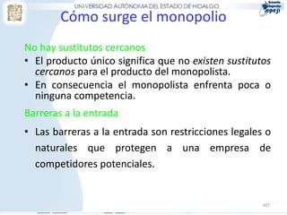 Cómo surge el monopolio
No hay sustitutos cercanos
• El producto único significa que no existen sustitutos
  cercanos para el producto del monopolista.
• En consecuencia el monopolista enfrenta poca o
  ninguna competencia.
Barreras a la entrada
• Las barreras a la entrada son restricciones legales o
  naturales que protegen a una empresa de
  competidores potenciales.


                                                     307
 