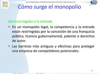 Cómo surge el monopolio

Barreras legales a la entrada
• En un monopolio legal, la competencia y la entrada
  están restringidas por la concesión de una franquicia
  pública, licencia gubernamental, patente o derechos
  de autor.
• Las barreras más antiguas y efectivas para proteger
  una empresa de competidores potenciales.



                                                    308
 