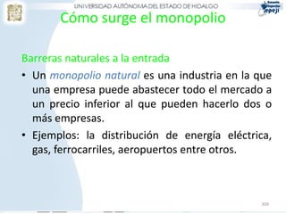 Cómo surge el monopolio

Barreras naturales a la entrada
• Un monopolio natural es una industria en la que
  una empresa puede abastecer todo el mercado a
  un precio inferior al que pueden hacerlo dos o
  más empresas.
• Ejemplos: la distribución de energía eléctrica,
  gas, ferrocarriles, aeropuertos entre otros.



                                              309
 