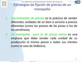Estrategias de fijación de precios de un
                    monopolio

1. Discriminación de precios es la práctica de vender
   diferentes unidades de un bien o servicio a precios
   diferentes (como los precios de las pizzas o los de
   las aerolíneas).
2. Un monopolio puro (o de precio único) es una
   empresa que debe vender cada unidad de su
   producción al mismo precio a todos sus clientes
   (como el caso de DeBeers).


                                                    311
 