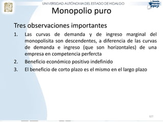Monopolio puro
Tres observaciones importantes
1.   Las curvas de demanda y de ingreso marginal del
     monopolisita son descendentes, a diferencia de las curvas
     de demanda e ingreso (que son horizontales) de una
     empresa en competencia perfercta
2.   Beneficio económico positivo indefinido
3.   El beneficio de corto plazo es el mismo en el largo plazo




                                                          327
 