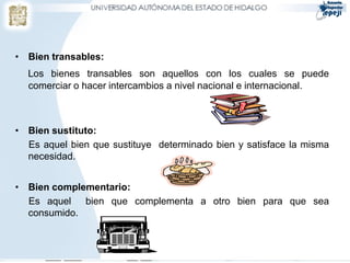• Bien transables:
  Los bienes transables son aquellos con los cuales se puede
  comerciar o hacer intercambios a nivel nacional e internacional.



• Bien sustituto:
  Es aquel bien que sustituye determinado bien y satisface la misma
  necesidad.


• Bien complementario:
  Es aquel bien que complementa a otro bien para que sea
  consumido.
 