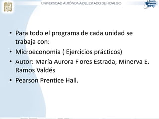• Para todo el programa de cada unidad se
  trabaja con:
• Microeconomía ( Ejercicios prácticos)
• Autor: María Aurora Flores Estrada, Minerva E.
  Ramos Valdés
• Pearson Prentice Hall.
 