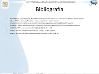 Bibliografía
•   Parkin Michael, Esquivel Gerardo, Ávalos Marcos, Microeconomía Versión para Latinoamérica; Séptima edición, Pearson.
•   Sullivan O Arthur; Economía Principios e Instrumentos; Tercera edición, Pearson.
•   Nicholson Walter, Teoría Microeconómica, Principios básicos y aplicaciones, Sexta Edición, Mc Graw Hill.
•   Mc. Eachern William, Microeconomía Una Introducción contemporánea, sexta Edición, Económico Administrativas
•   MADDALA y Miller, Microeconomía Ultima Edición, Ed. Mc. Graw Hill
•   MÉNDEZ, Morales José Silvestre,Economía y la Empresa, Ed. Mc. Graw Hill
•   MÉNDEZ, Morales José Silvestre, Fundamentos de Economía , Ed. Mc. Graw Hill
 