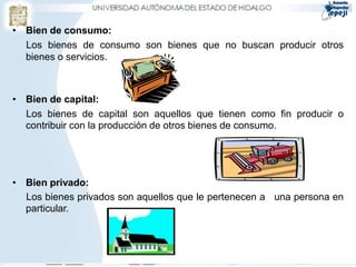 • Bien de consumo:
  Los bienes de consumo son bienes que no buscan producir otros
  bienes o servicios.



• Bien de capital:
  Los bienes de capital son aquellos que tienen como fin producir o
  contribuir con la producción de otros bienes de consumo.




• Bien privado:
  Los bienes privados son aquellos que le pertenecen a una persona en
  particular.
 