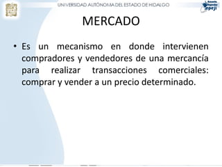 MERCADO
• Es un mecanismo en donde intervienen
  compradores y vendedores de una mercancía
  para realizar transacciones comerciales:
  comprar y vender a un precio determinado.
 