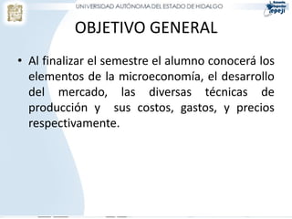 OBJETIVO GENERAL
• Al finalizar el semestre el alumno conocerá los
  elementos de la microeconomía, el desarrollo
  del mercado, las diversas técnicas de
  producción y sus costos, gastos, y precios
  respectivamente.
 
