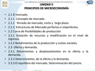 UNIDAD II
               PRINCIPIOS DE MICROECONOMÍA

•   2.1 El mercado.
•   2.1.1 Concepto de mercado.
•   2.1.2 Periodo de mercado, corto y largo plazo.
•   2.1.3 Estructuras de Mercado perfectos e imperfectos.
•   2.2 Curva de Posibilidades de producción
•   2.2.1 Dotación de recursos y modificación en el nivel de
    ingresos.
•   2.2.2 Rendimientos de la producción y costos sociales.
•   2.3 Oferta y demanda.
•   2.3.1 Movimientos y desplazamientos en la oferta y la
    demanda.
•   2.3.2 Determinantes, de la oferta y la demanda.
•   3.3.3 El equilibrio del mercado. Determinación del precio.
 