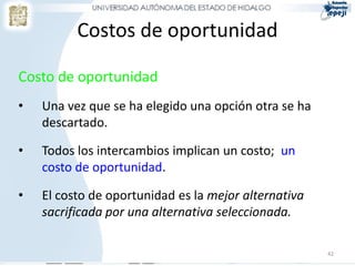 Costos de oportunidad

Costo de oportunidad
•   Una vez que se ha elegido una opción otra se ha
    descartado.

•   Todos los intercambios implican un costo; un
    costo de oportunidad.

•   El costo de oportunidad es la mejor alternativa
    sacrificada por una alternativa seleccionada.

                                                      42
 