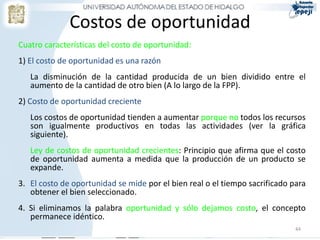 Costos de oportunidad
Cuatro características del costo de oportunidad:
1) El costo de oportunidad es una razón
   La disminución de la cantidad producida de un bien dividido entre el
   aumento de la cantidad de otro bien (A lo largo de la FPP).
2) Costo de oportunidad creciente
   Los costos de oportunidad tienden a aumentar porque no todos los recursos
   son igualmente productivos en todas las actividades (ver la gráfica
   siguiente).
   Ley de costos de oportunidad crecientes: Principio que afirma que el costo
   de oportunidad aumenta a medida que la producción de un producto se
   expande.
3. El costo de oportunidad se mide por el bien real o el tiempo sacrificado para
   obtener el bien seleccionado.
4. Si eliminamos la palabra oportunidad y sólo dejamos costo, el concepto
   permanece idéntico.
                                                                             44
 