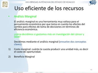 Uso eficiente de los recursos
•    Análisis Marginal
     El análisis marginal es una herramienta muy valiosa para el
     pensamiento económico por que toma en cuenta los efectos del
     cambio para efectos de toma de decisiones en términos de
     eficiencia económica.
     ¿cómo decidimos si gastamos más en investigación del cáncer y
     SIDA?
     Decidimos mediante el análisis marginal (envuelve dos conceptos
     claves):
1)   Costo marginal: cuánto te cuesta producir una unidad más, es decir
     el costo de oportunidad.
2)   Beneficio Marginal



                                                                          45
 