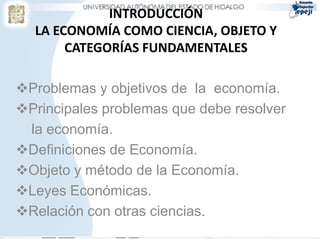 INTRODUCCIÓN
  LA ECONOMÍA COMO CIENCIA, OBJETO Y
       CATEGORÍAS FUNDAMENTALES

Problemas y objetivos de la economía.
Principales problemas que debe resolver
 la economía.
Definiciones de Economía.
Objeto y método de la Economía.
Leyes Económicas.
Relación con otras ciencias.
 
