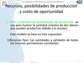 Recursos, posibilidades de producción
       y costo de oportunidad

• FPP: La frontera de posibilidades de producción se
  usa para ilustrar la cantidad máxima de dos bienes
  que pueden producirse debido a la escasez.
  Este modelo se basa en tres supuestos:
1)Recursos fijos: Las cantidades y calidades de todos
  los insumos permanecen constantes.




                                                    51
 