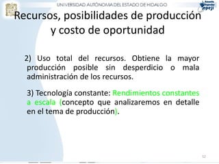 Recursos, posibilidades de producción
       y costo de oportunidad

  2) Uso total del recursos. Obtiene la mayor
   producción posible sin desperdicio o mala
   administración de los recursos.
  3) Tecnología constante: Rendimientos constantes
  a escala (concepto que analizaremos en detalle
  en el tema de producción).




                                                     52
 