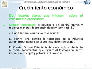 Crecimiento económico
     Dos factores claves que influyen                sobre el
     crecimiento económico:
1.   Cambio tecnológico: El desarrollo de bienes nuevos y
     mejores maneras de producir bienes y servicios( I&D).
     - Habilidad empresarial muy relevante:
     Ej. Henry Ford, cambió la tecnología de la industria
     automotriz. (pionero en el uso línea de ensamblado),
     Ej. Chester Carlson: Estudiante de leyes, se frustraba tanto
     al copiar documentos, que invento el fotocopiado. Xerox
     Corporation aceptó y patrocinó el invento.



                                                                    60
 
